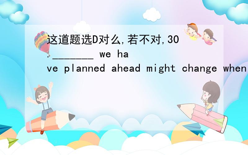 这道题选D对么,若不对,30._______ we have planned ahead might change when we put it into practice.A.Whatever B.Whenever C.Whoever D.However