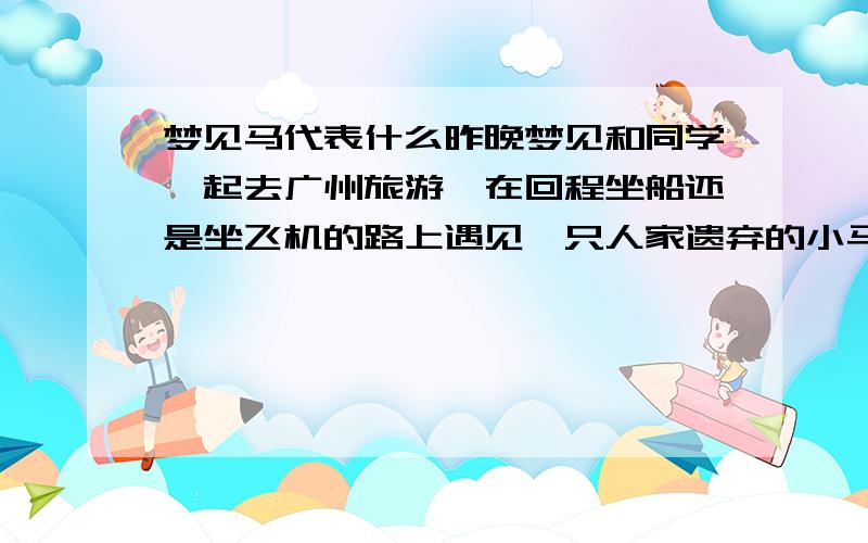 梦见马代表什么昨晚梦见和同学一起去广州旅游,在回程坐船还是坐飞机的路上遇见一只人家遗弃的小马,好像是他自己找的我,然后我就带他回去,在路上给他吃喝,还疏他的毛发,别人有点害怕,