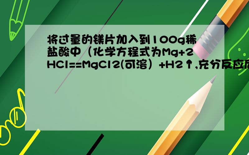 将过量的镁片加入到100g稀盐酸中（化学方程式为Mg+2HCl==MgCl2(可溶）+H2↑,充分反应后取出镁片,所得溶液质量为104.4g,则生成氢气的质量为（ ）.A.4.4g B.0.3g C.0.4g D.0.2g