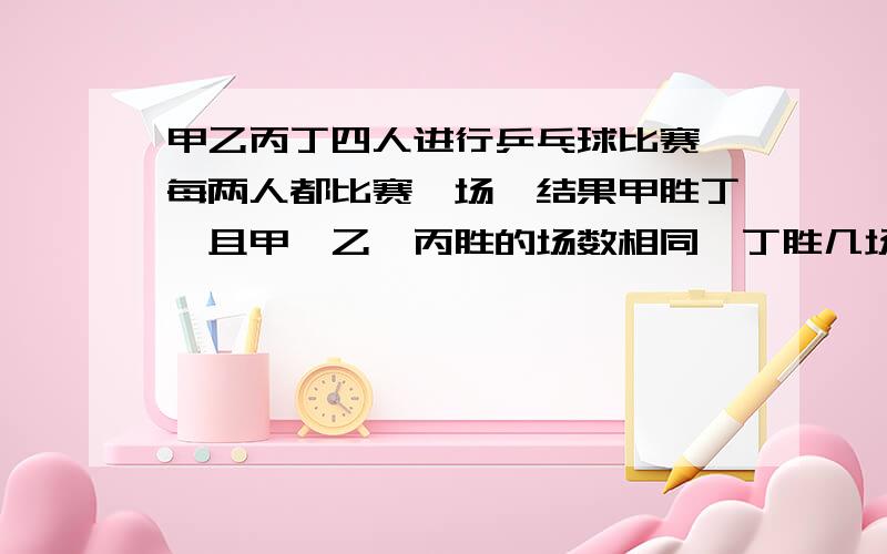 甲乙丙丁四人进行乒乓球比赛,每两人都比赛一场,结果甲胜丁,且甲、乙、丙胜的场数相同,丁胜几场?甲、乙、丙、丁四人进行乒乓球比赛,每两人都比赛一场,结果甲胜丁,且甲、乙、丙胜的场