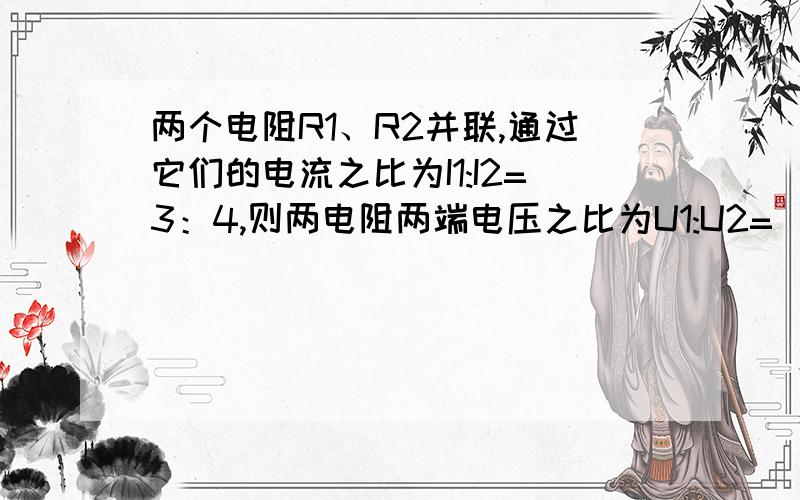 两个电阻R1、R2并联,通过它们的电流之比为I1:I2=3：4,则两电阻两端电压之比为U1:U2=（?）,两电阻之比R1:R2=(?)