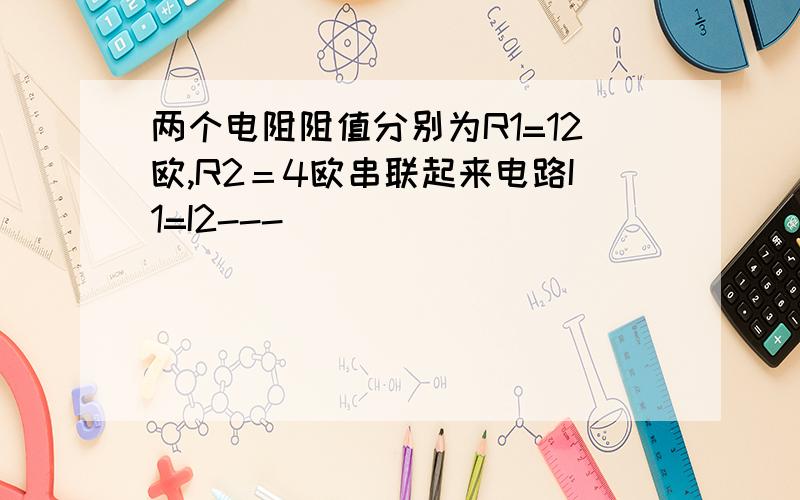 两个电阻阻值分别为R1=12欧,R2＝4欧串联起来电路I1=I2---