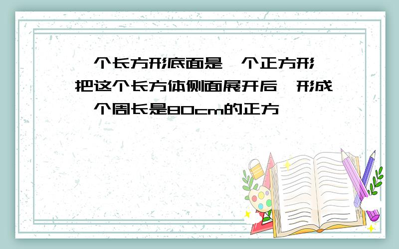 一个长方形底面是一个正方形,把这个长方体侧面展开后,形成一个周长是80cm的正方