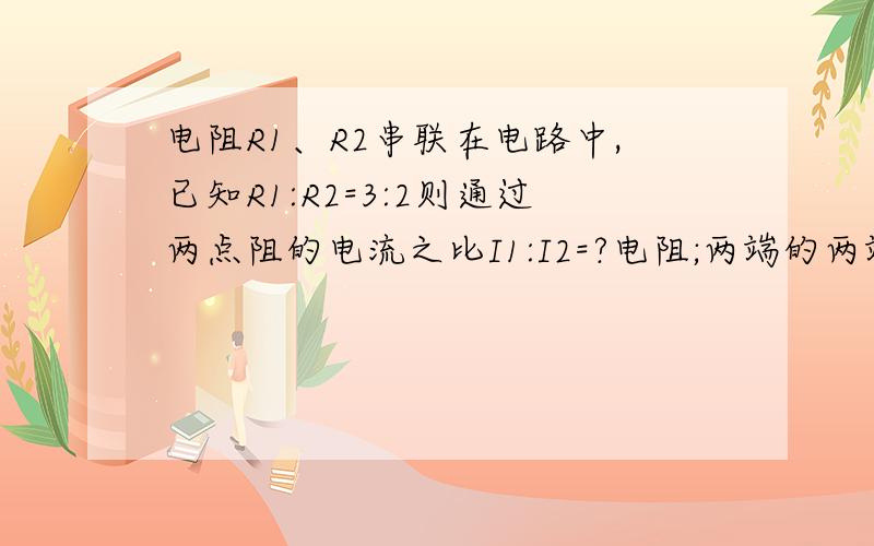 电阻R1、R2串联在电路中,已知R1:R2=3:2则通过两点阻的电流之比I1:I2=?电阻;两端的两端的电压之比U1:U2=多少