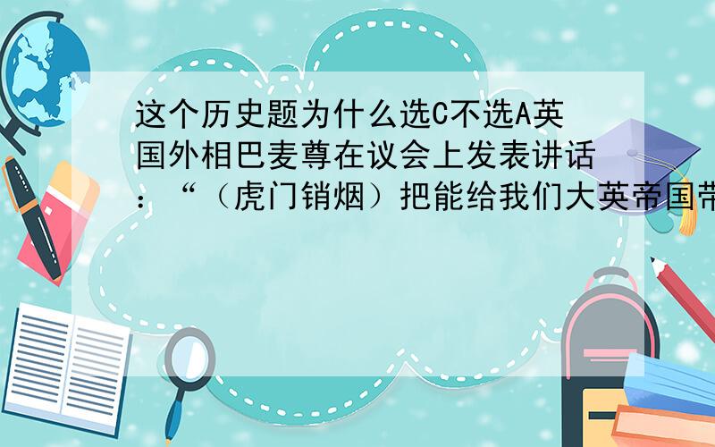 这个历史题为什么选C不选A英国外相巴麦尊在议会上发表讲话：“（虎门销烟）把能给我们大英帝国带来无限利益的大批商品,全部给予销毁!这是我大英帝国奇耻大辱!我要求议会批准政府派