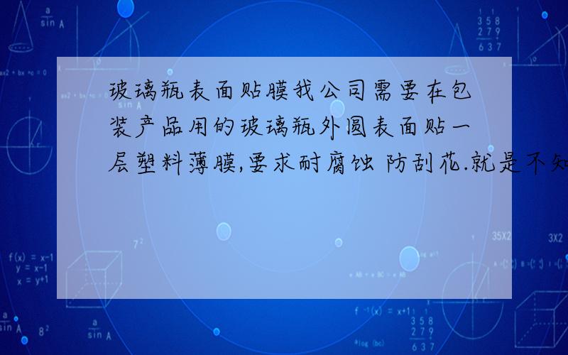 玻璃瓶表面贴膜我公司需要在包装产品用的玻璃瓶外圆表面贴一层塑料薄膜,要求耐腐蚀 防刮花.就是不知怎么做,请有相关知识的朋友赐教赐教 万分感激了