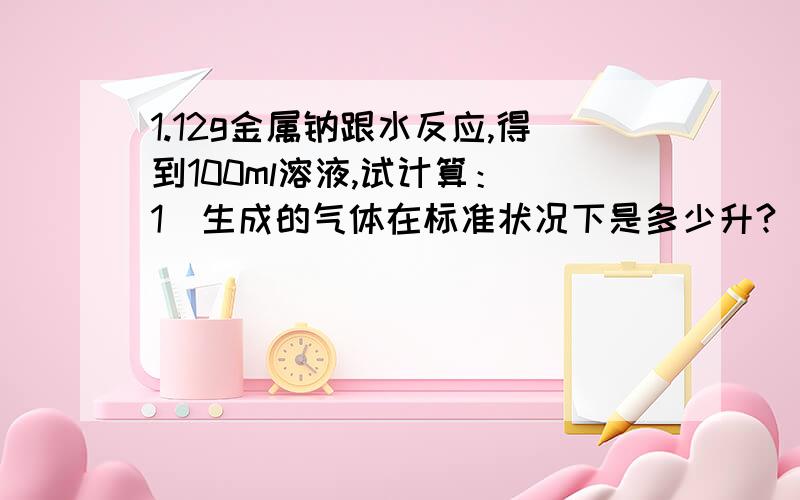 1.12g金属钠跟水反应,得到100ml溶液,试计算：（1）生成的气体在标准状况下是多少升?（2）反应后所得的溶液的物质的量浓度是多少升