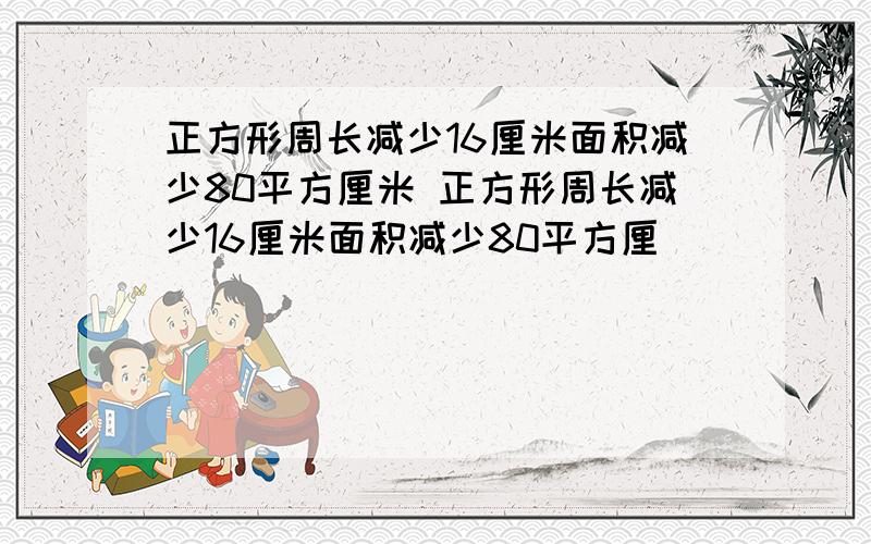 正方形周长减少16厘米面积减少80平方厘米 正方形周长减少16厘米面积减少80平方厘