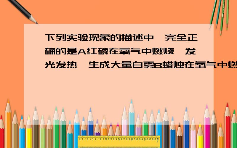 下列实验现象的描述中,完全正确的是A红磷在氧气中燃烧,发光发热,生成大量白雾B蜡烛在氧气中燃烧,发出白光放出热量,产生浓厚的黑烟C硫在氧气中燃烧,发出蓝紫色火焰,生成无色有刺激性气