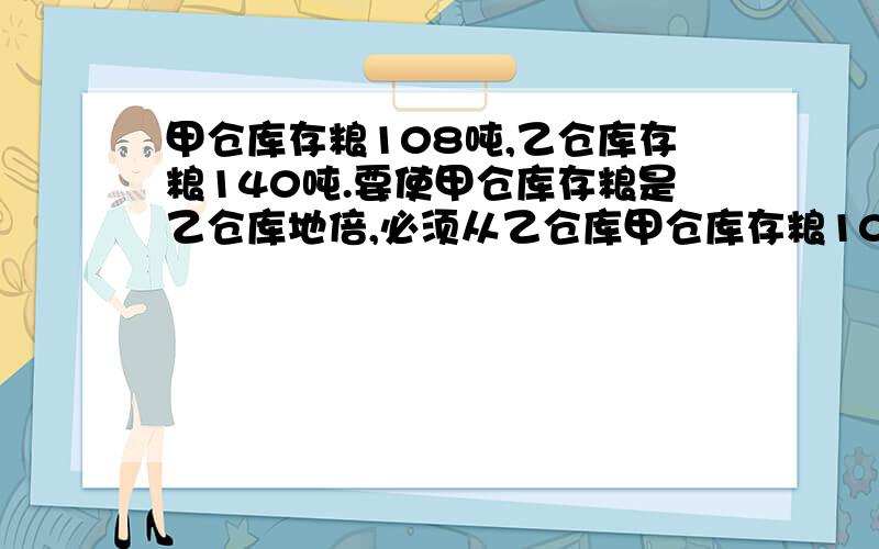 甲仓库存粮108吨,乙仓库存粮140吨.要使甲仓库存粮是乙仓库地倍,必须从乙仓库甲仓库存粮108吨,乙仓库存粮140吨.要使甲仓库存粮是乙仓库的3倍,必须从乙仓库运出多少吨放入甲仓库?这道题的