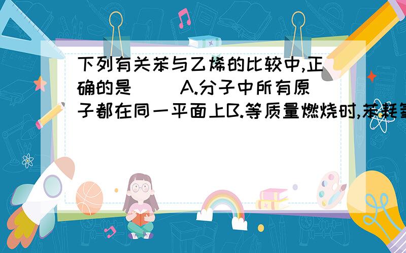 下列有关苯与乙烯的比较中,正确的是（ ）A.分子中所有原子都在同一平面上B.等质量燃烧时,苯耗氧多C.都能与溴水反应D.都能被酸性高锰酸钾溶液氧化