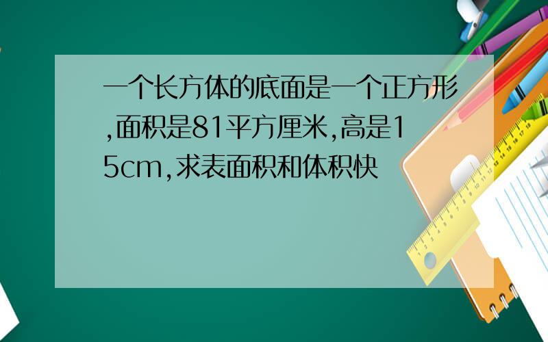 一个长方体的底面是一个正方形,面积是81平方厘米,高是15cm,求表面积和体积快