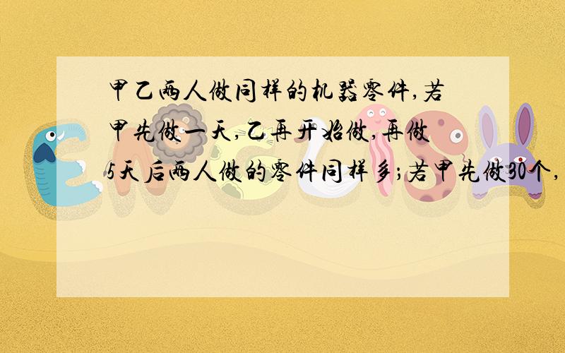 甲乙两人做同样的机器零件,若甲先做一天,乙再开始做,再做5天后两人做的零件同样多；若甲先做30个,乙再开始做,4天后乙反而比甲多10个.（1）甲、乙两人每天各做多少个零件?（2）若甲、乙