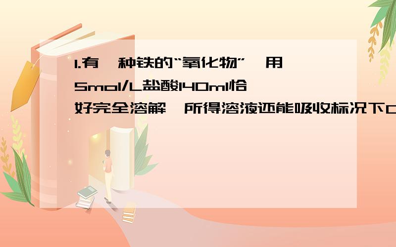 1.有一种铁的“氧化物”,用5mol/L盐酸140ml恰好完全溶解,所得溶液还能吸收标况下0.56L氯气,恰好使其中2价铁全部转化为3价铁,该样品可能的化学式A 三氧化二铁 B四氧化三铁 C五氧化四铁 D七氧