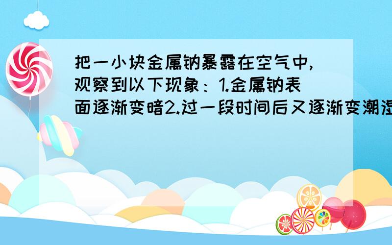 把一小块金属钠暴露在空气中,观察到以下现象：1.金属钠表面逐渐变暗2.过一段时间后又逐渐变潮湿；3.再过些时间又转变成白色晶体4.又过一段时间白色固体变成白色粉末.写出以上发生的各