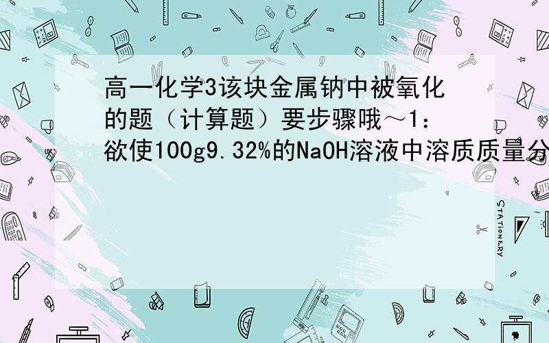 高一化学3该块金属钠中被氧化的题（计算题）要步骤哦～1：欲使100g9.32%的NaOH溶液中溶质质量分数增大到20%需要往溶液中加入多少克Na?2：一块表面上被氧化生成Na2O2的金属钠,其质量为10.8g,投