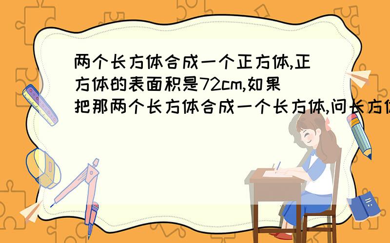 两个长方体合成一个正方体,正方体的表面积是72cm,如果把那两个长方体合成一个长方体,问长方体体积表面