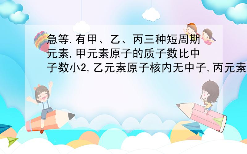 急等.有甲、乙、丙三种短周期元素,甲元素原子的质子数比中子数小2,乙元素原子核内无中子,丙元素质子数与甲元素质量数相等,且甲与丙同主族.（1）甲、丙元素的元素符号分别是（2）甲与