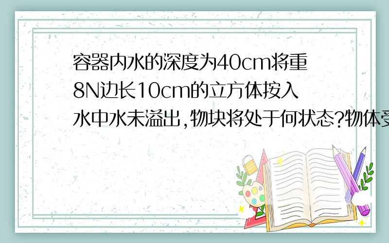 容器内水的深度为40cm将重8N边长10cm的立方体按入水中水未溢出,物块将处于何状态?物体受到的浮力是多少?g取10N/kg