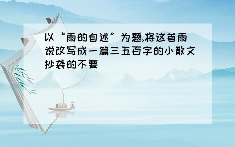 以“雨的自述”为题,将这首雨说改写成一篇三五百字的小散文抄袭的不要