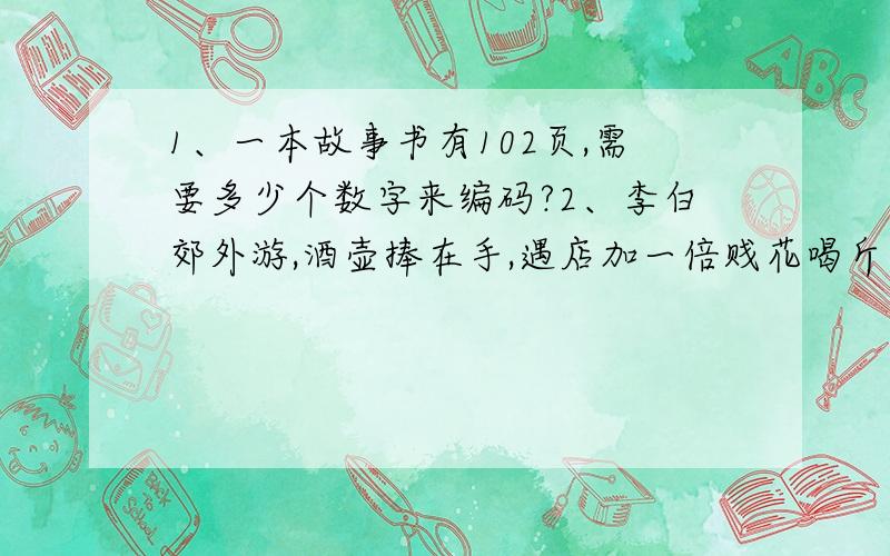 1、一本故事书有102页,需要多少个数字来编码?2、李白郊外游,酒壶捧在手,遇店加一倍贱花喝斤六,三遇店和花,喝完壶中酒,请算太白壶,原有多少酒?李白郊外游，酒壶捧在手，遇店加一倍，见