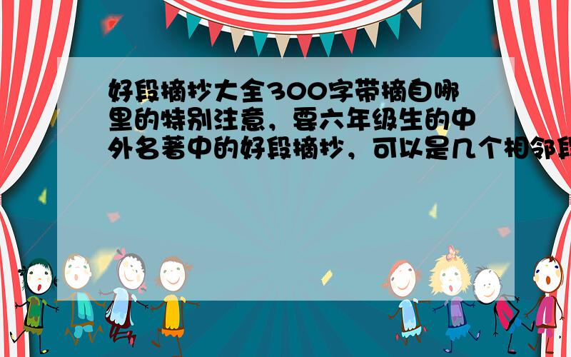 好段摘抄大全300字带摘自哪里的特别注意，要六年级生的中外名著中的好段摘抄，可以是几个相邻段合成的一段，但不要乱七八糟一大堆，特注300字