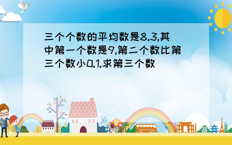 三个个数的平均数是8.3,其中第一个数是9,第二个数比第三个数小0.1.求第三个数