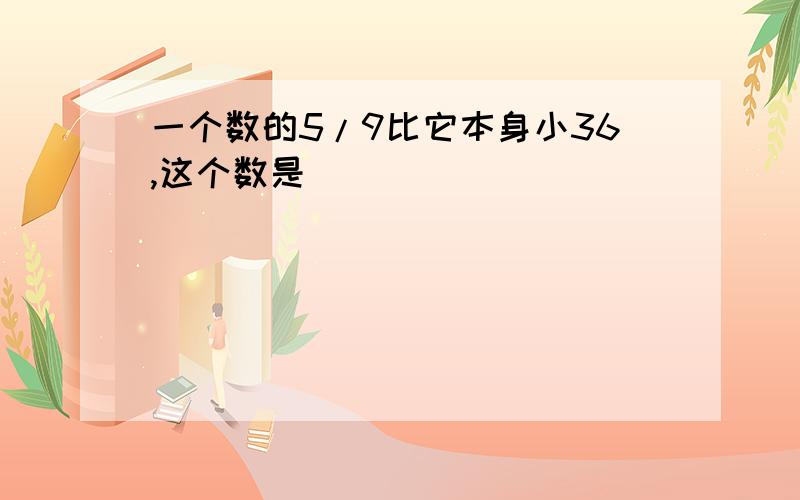 一个数的5/9比它本身小36,这个数是[ ]