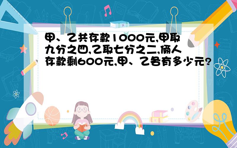 甲、乙共存款1000元,甲取九分之四,乙取七分之二,俩人存款剩600元,甲、乙各有多少元?