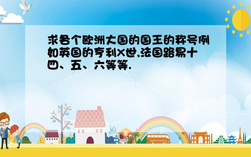 求各个欧洲大国的国王的称号例如英国的亨利X世,法国路易十四、五、六等等.