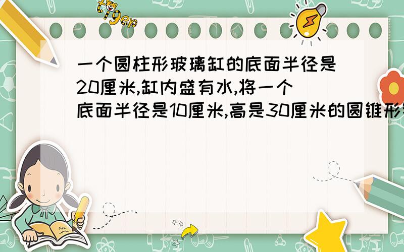 一个圆柱形玻璃缸的底面半径是20厘米,缸内盛有水,将一个底面半径是10厘米,高是30厘米的圆锥形铁块完全浸没在水中,（水没有溢出）,玻璃缸中的水面上升了多少厘米?