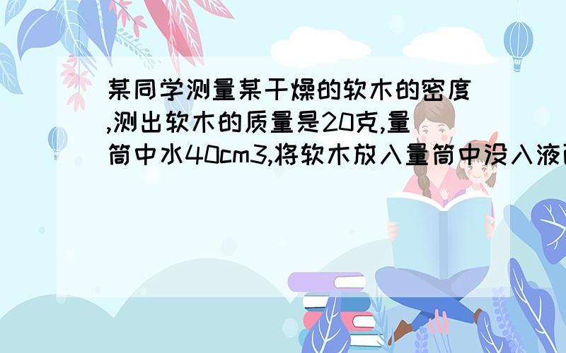 某同学测量某干燥的软木的密度,测出软木的质量是20克,量筒中水40cm3,将软木放入量筒中没入液面以下一段时间后,量筒中水60 cm3,将软木取出再次用天平测量质量为25克.求干燥的软木的密度.