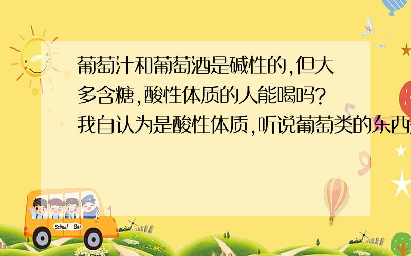 葡萄汁和葡萄酒是碱性的,但大多含糖,酸性体质的人能喝吗?我自认为是酸性体质,听说葡萄类的东西是碱性的,想经常喝点,但葡萄类的大都含白砂糖,糖又是酸性的,碱性的东西,他们放些糖进去