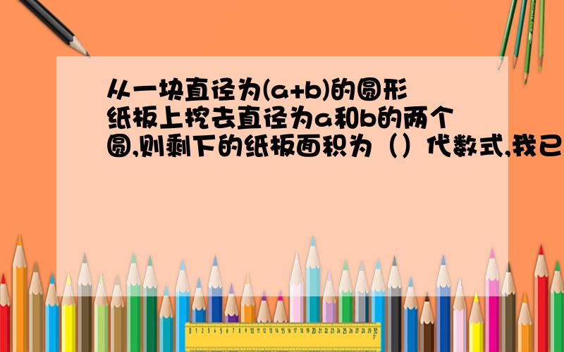 从一块直径为(a+b)的圆形纸板上挖去直径为a和b的两个圆,则剩下的纸板面积为（）代数式,我已经做完了的,只想对对答案.