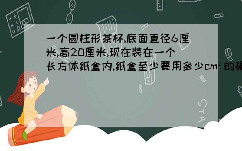 一个圆柱形茶杯,底面直径6厘米,高20厘米,现在装在一个长方体纸盒内,纸盒至少要用多少cm²的硬纸板