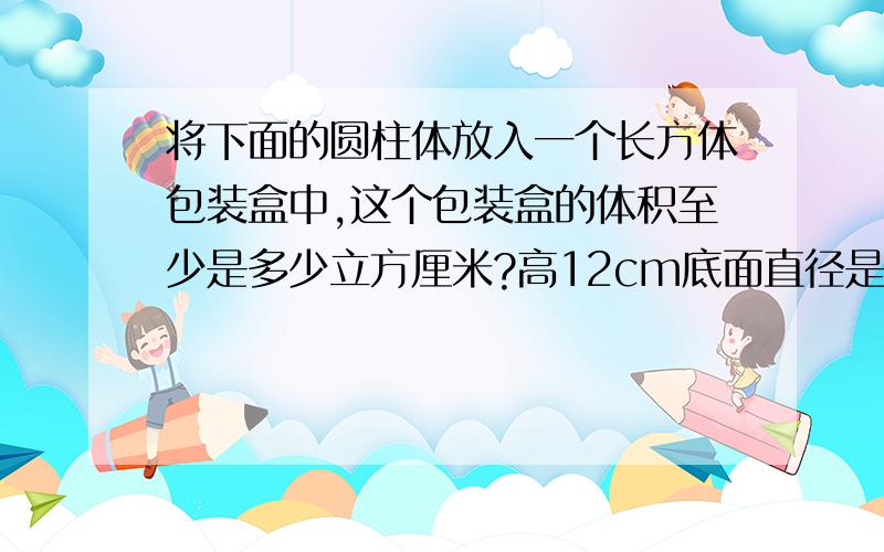 将下面的圆柱体放入一个长方体包装盒中,这个包装盒的体积至少是多少立方厘米?高12cm底面直径是5cm