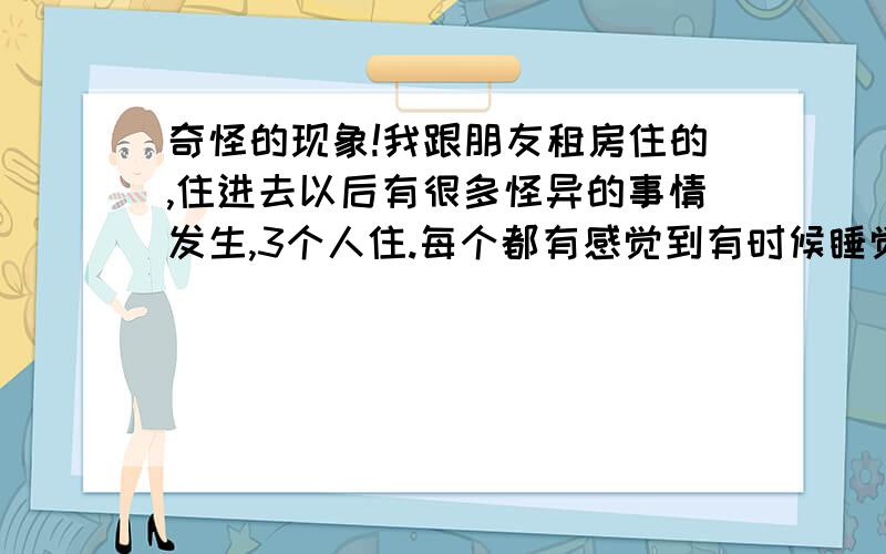 奇怪的现象!我跟朋友租房住的,住进去以后有很多怪异的事情发生,3个人住.每个都有感觉到有时候睡觉的时候觉得有人坐在床边,洗脸的时候也觉得有,而且有时候开门都会惊一下.跟朋友都会