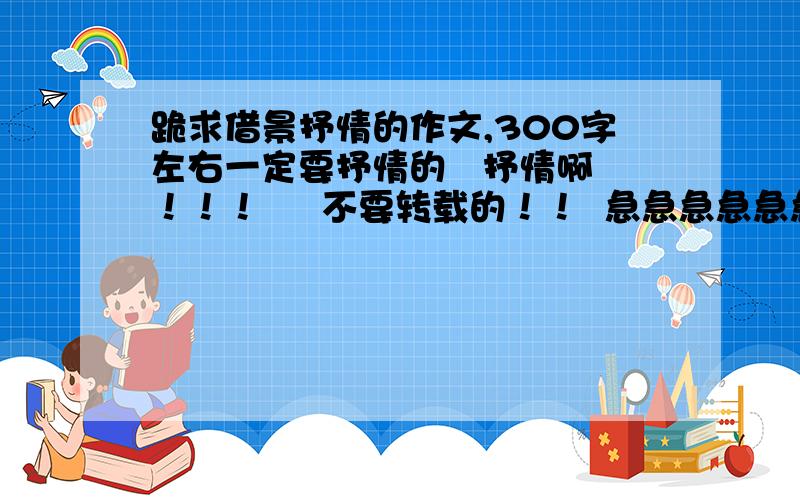 跪求借景抒情的作文,300字左右一定要抒情的   抒情啊！！！     不要转载的！！  急急急急急急急急急急！！！！！！！！！！！！！！！！！！！！