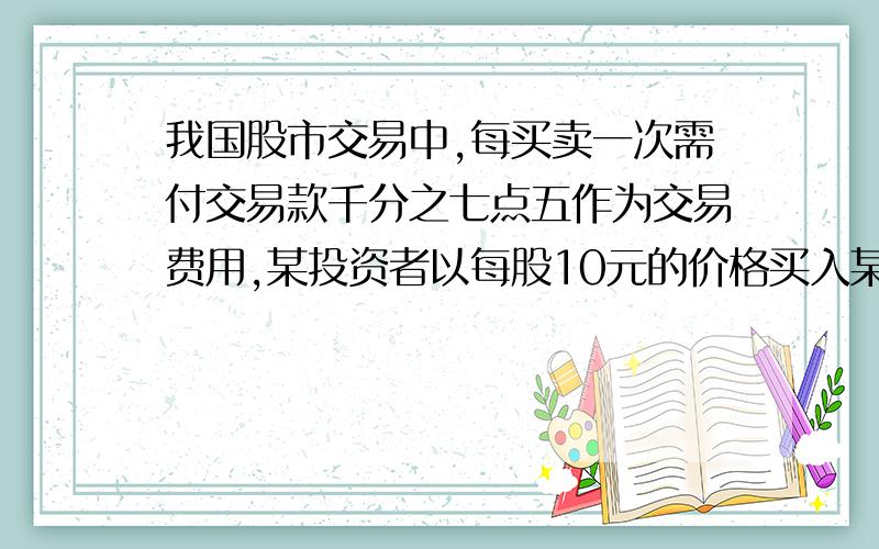 我国股市交易中,每买卖一次需付交易款千分之七点五作为交易费用,某投资者以每股10元的价格买入某股票1000我国股市交易中,每买卖一次需付交易款的千分之七点五作为交易费用,某投资者以