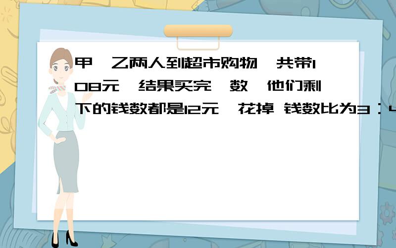 甲,乙两人到超市购物,共带108元,结果买完一数,他们剩下的钱数都是12元,花掉 钱数比为3：4,两人各自了多少钱?