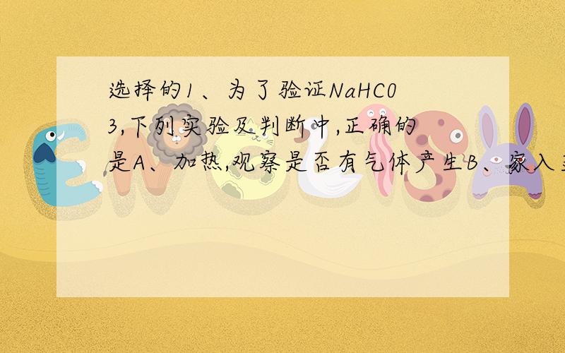 选择的1、为了验证NaHC03,下列实验及判断中,正确的是A、加热,观察是否有气体产生B、家入盐酸,观察是否有气体放出C、溶于水后加Bacl2溶液,观察有无沉淀出现D、加热后称量,比较质量是否发生