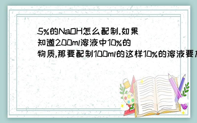 5%的NaOH怎么配制.如果知道200ml溶液中10%的物质,那要配制100ml的这样10%的溶液要加多少这样的物质拜托