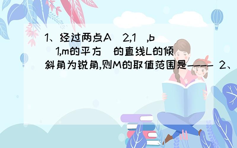 1、经过两点A(2,1),b(1,m的平方）的直线L的倾斜角为锐角,则M的取值范围是---- 2、若三点A（2,2）,B（A,0),C(0,B)(AB不等于零）共线,1\A+1\B的值等于------