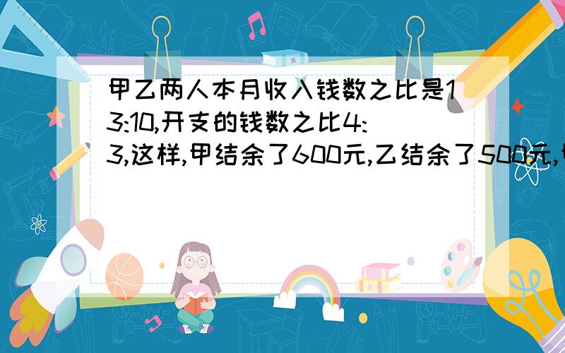 甲乙两人本月收入钱数之比是13:10,开支的钱数之比4:3,这样,甲结余了600元,乙结余了500元,甲乙两人本月收入各是多少