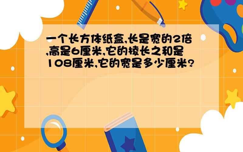 一个长方体纸盒,长是宽的2倍,高是6厘米,它的棱长之和是108厘米,它的宽是多少厘米?