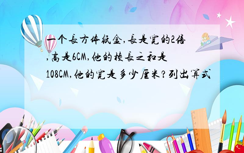 一个长方体纸盒,长是宽的2倍,高是6CM,他的棱长之和是108CM,他的宽是多少厘米?列出算式