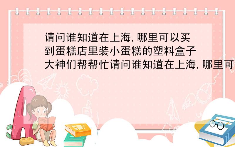 请问谁知道在上海,哪里可以买到蛋糕店里装小蛋糕的塑料盒子大神们帮帮忙请问谁知道在上海,哪里可以买到蛋糕店里装小蛋糕的塑料盒子.就是有个底盘,上面扣上透明的塑料盖子的小盒子.