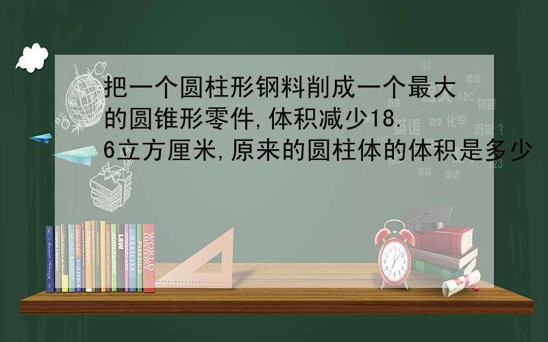 把一个圆柱形钢料削成一个最大的圆锥形零件,体积减少18.6立方厘米,原来的圆柱体的体积是多少