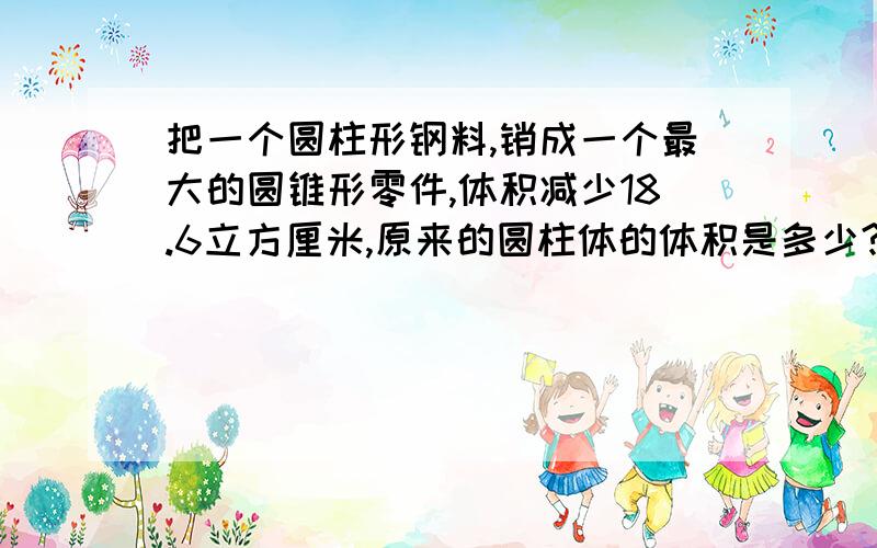 把一个圆柱形钢料,销成一个最大的圆锥形零件,体积减少18.6立方厘米,原来的圆柱体的体积是多少?