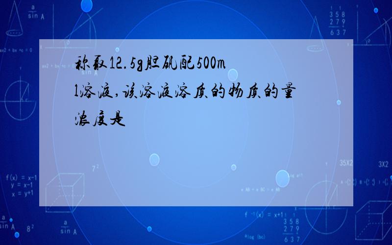 称取12.5g胆矾配500ml溶液,该溶液溶质的物质的量浓度是